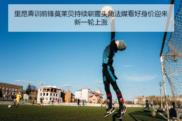 里昂青训前锋莫莱贝持续崭露头角法媒看好身价迎来新一轮上涨